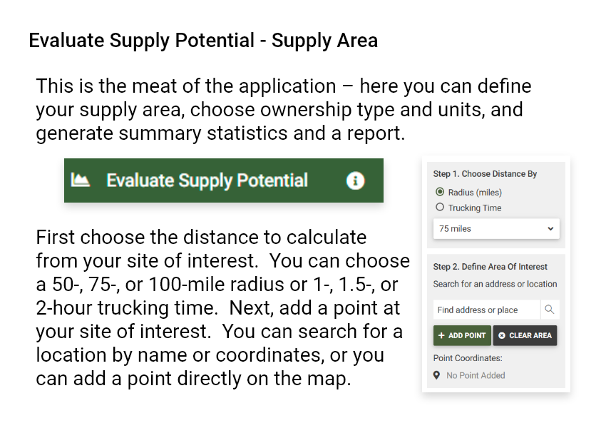 Evaluate Supply Potential - Supply Area. This is the meat of the application - here you can define your supply area, choose ownership type and units, and generate summary statistics and a report. First choose the distance to calculate from your site of interest. You can choose a 50-, 75-, or 100-mile radius or 1-, 1.5-, or 2-hour trucking time. Next, add a point at your site of interest. You can search for a location by name or coordinates, or you can add a point directly on the map.